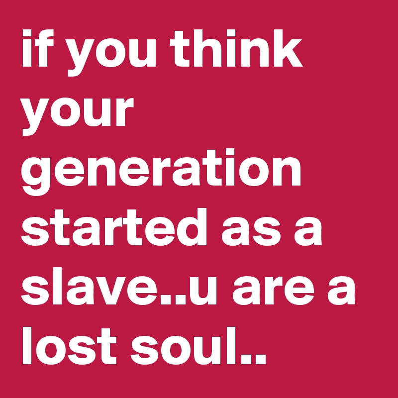 if you think your generation started as a slave..u are a lost soul..
