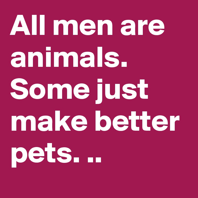 All men are animals. Some just make better pets. ..