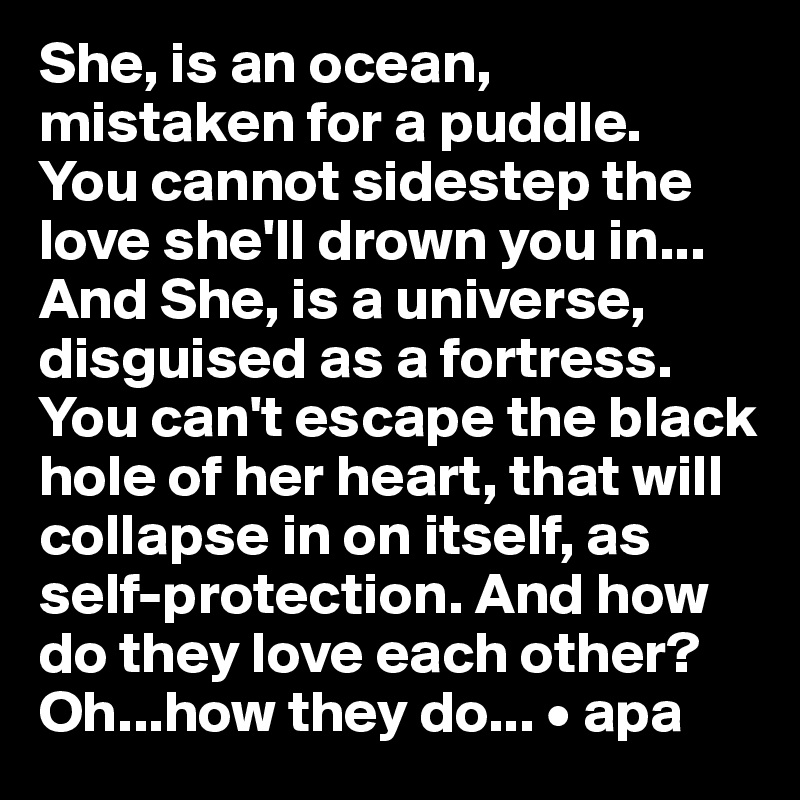 She, is an ocean, 
mistaken for a puddle.
You cannot sidestep the love she'll drown you in...
And She, is a universe, disguised as a fortress. You can't escape the black hole of her heart, that will collapse in on itself, as self-protection. And how do they love each other? Oh...how they do... • apa