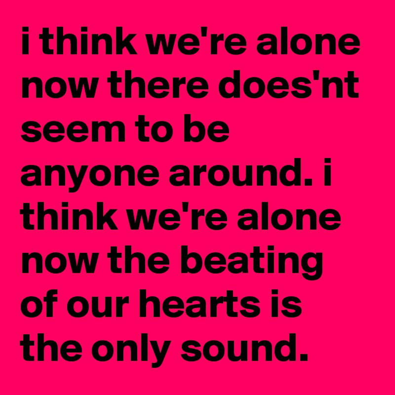 i think we're alone now there does'nt seem to be anyone around. i think we're alone now the beating of our hearts is the only sound.