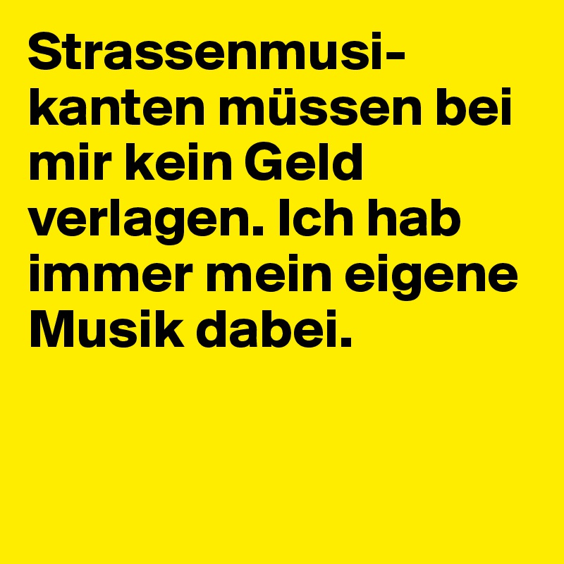 Strassenmusi-kanten müssen bei mir kein Geld verlagen. Ich hab immer mein eigene Musik dabei.


