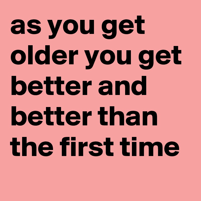 as you get older you get better and better than the first time