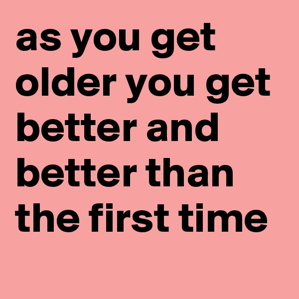 as you get older you get better and better than the first time