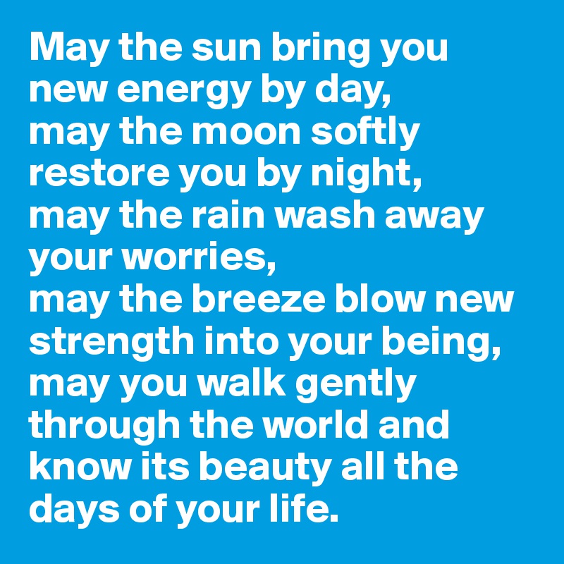 May the sun bring you new energy by day,
may the moon softly restore you by night,
may the rain wash away your worries,
may the breeze blow new strength into your being,
may you walk gently through the world and 
know its beauty all the days of your life.
