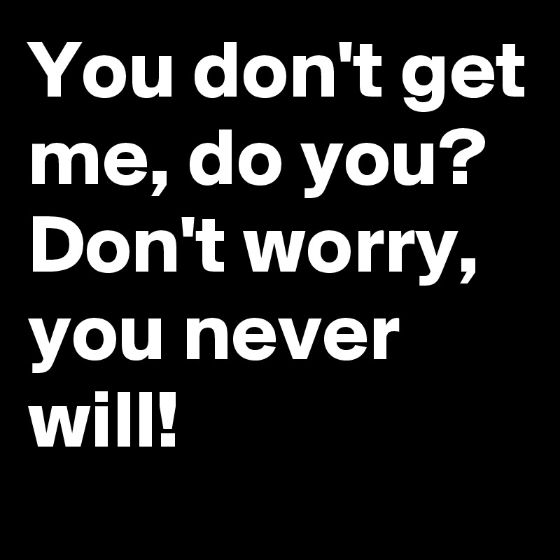 You don't get me, do you?
Don't worry, you never will!