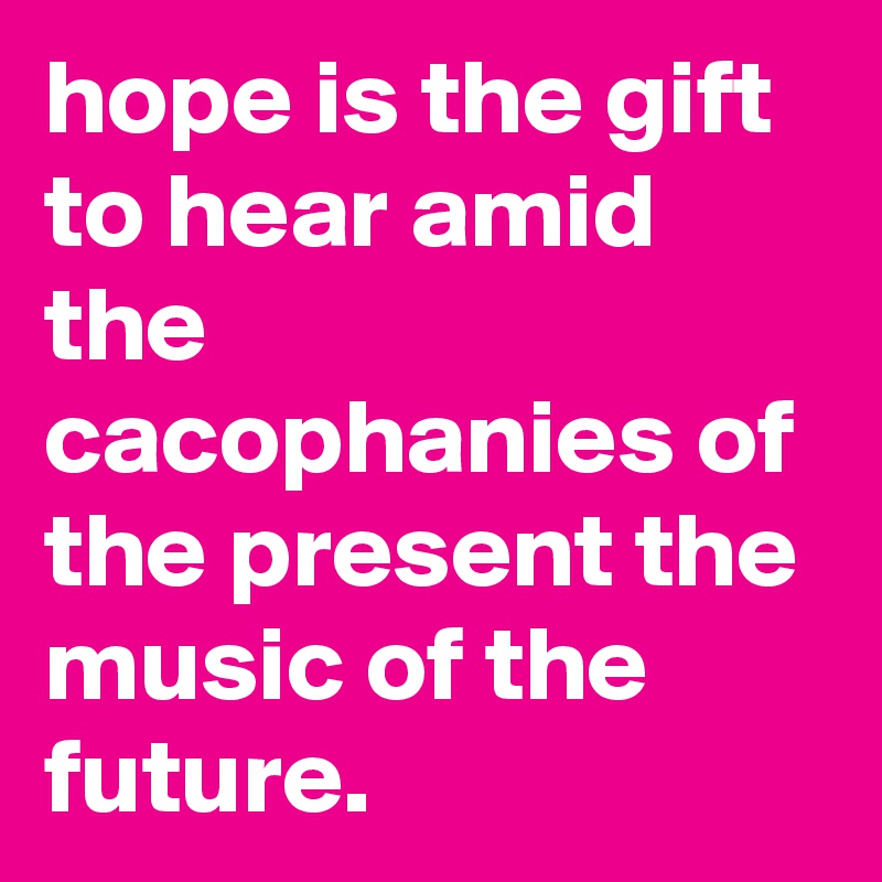 hope is the gift to hear amid the cacophanies of the present the music of the future.
