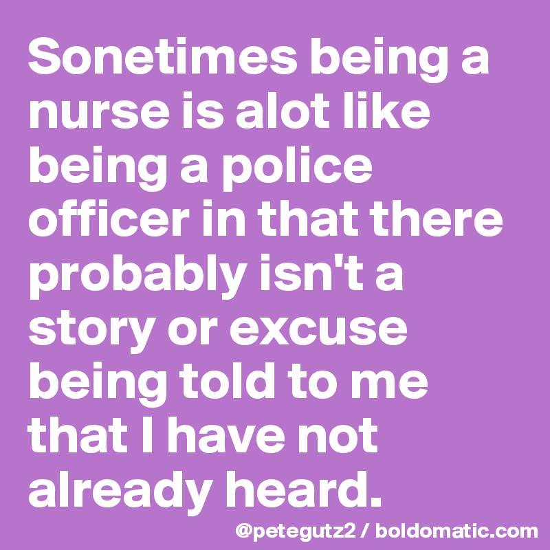 Sonetimes being a nurse is alot like being a police officer in that there probably isn't a story or excuse being told to me that I have not already heard.