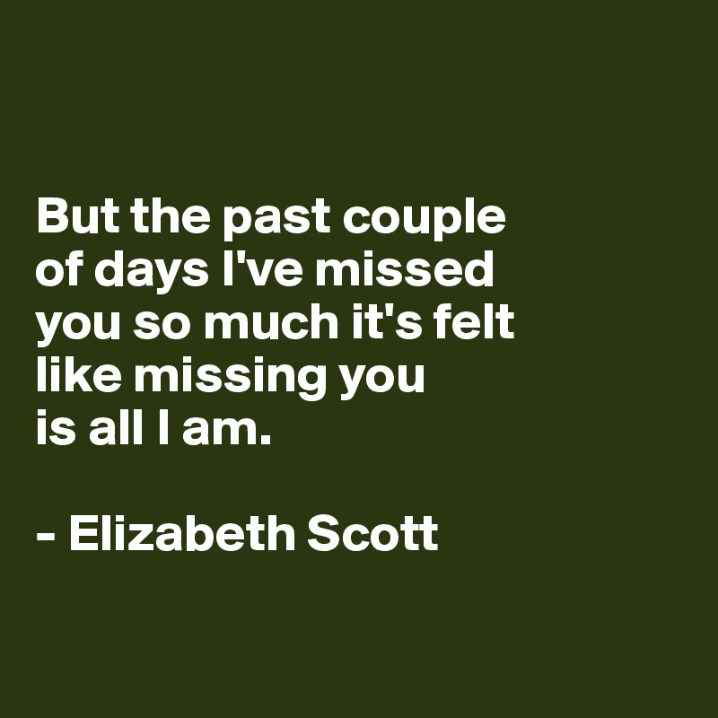 


But the past couple
of days I've missed 
you so much it's felt 
like missing you 
is all I am.

- Elizabeth Scott


