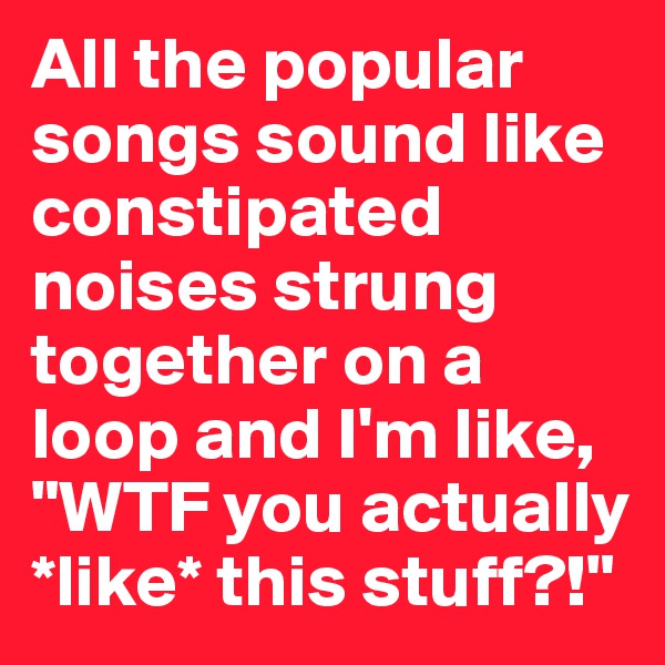 All the popular songs sound like constipated noises strung together on a loop and I'm like, "WTF you actually *like* this stuff?!"