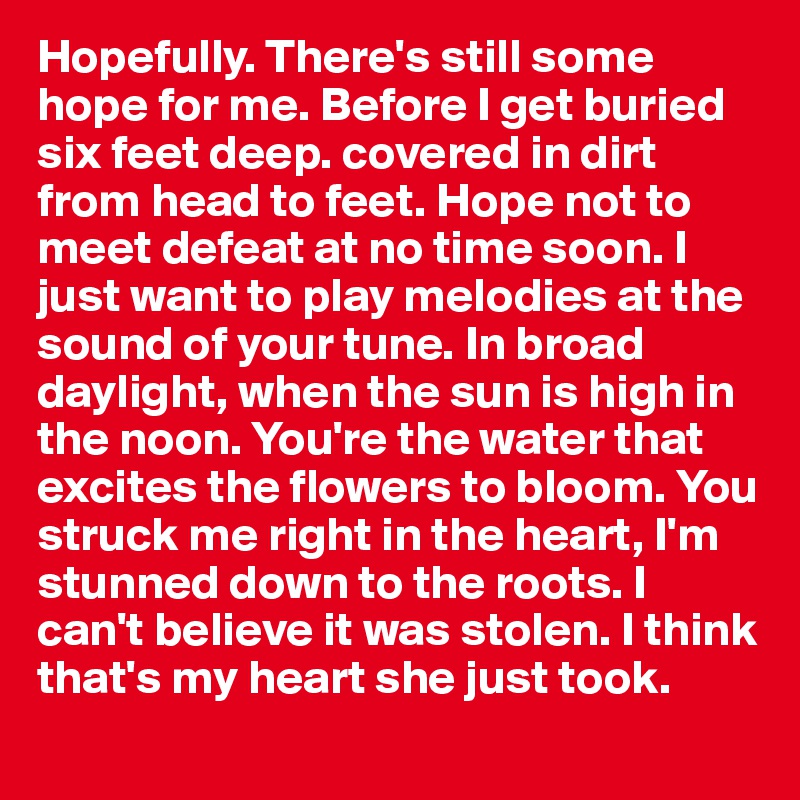 Hopefully. There's still some hope for me. Before I get buried six feet deep. covered in dirt from head to feet. Hope not to meet defeat at no time soon. I just want to play melodies at the sound of your tune. In broad daylight, when the sun is high in the noon. You're the water that excites the flowers to bloom. You struck me right in the heart, I'm stunned down to the roots. I can't believe it was stolen. I think that's my heart she just took.