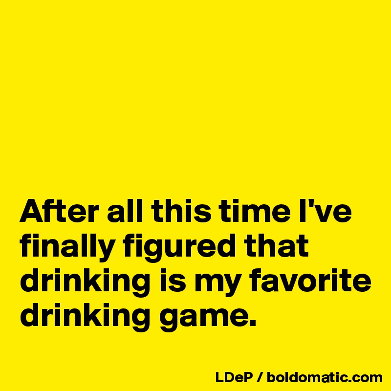 




After all this time I've finally figured that drinking is my favorite drinking game. 