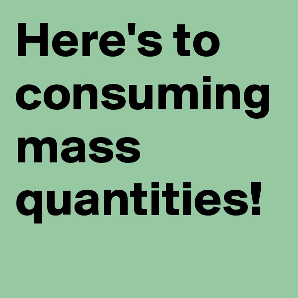 Here's to consuming mass quantities!