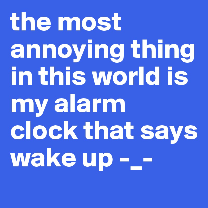the most annoying thing in this world is my alarm clock that says wake up -_-