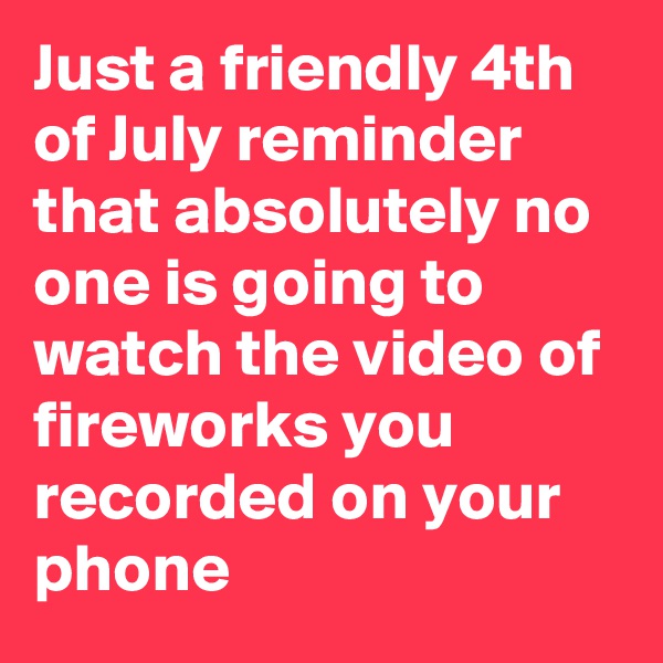 Just a friendly 4th of July reminder that absolutely no one is going to watch the video of fireworks you recorded on your phone