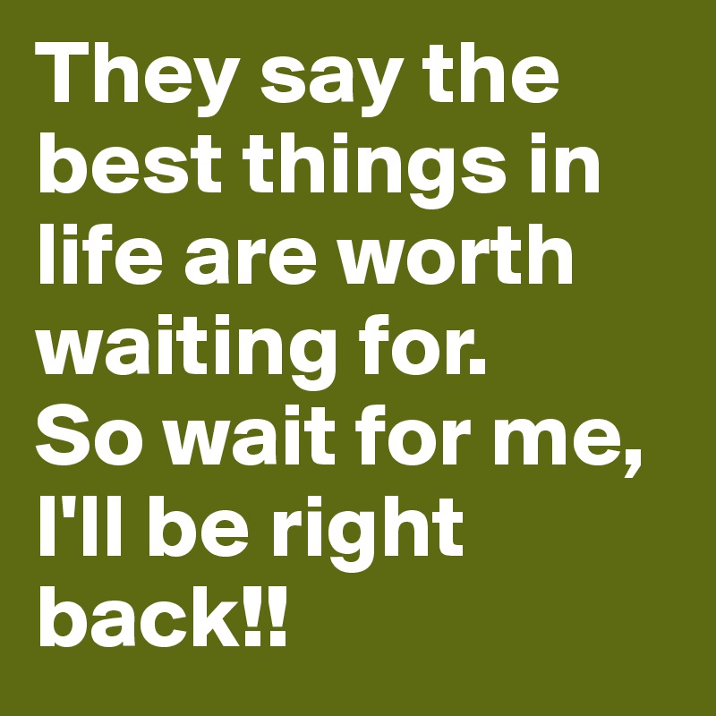 They say the best things in life are worth waiting for.
So wait for me, I'll be right back!!