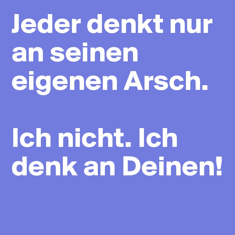 Jeder denkt nur an seinen eigenen Arsch. 

Ich nicht. Ich denk an Deinen!
