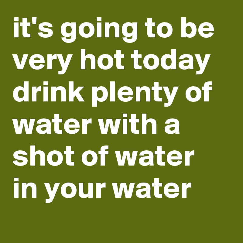 it's going to be very hot today drink plenty of water with a shot of water in your water