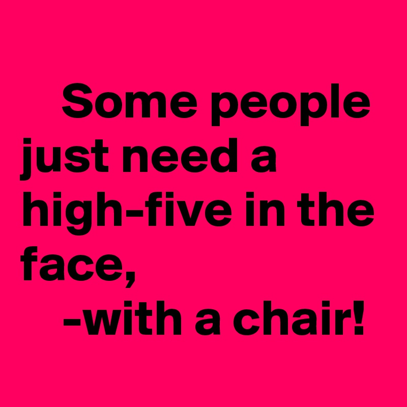 
    Some people just need a high-five in the face, 
    -with a chair!