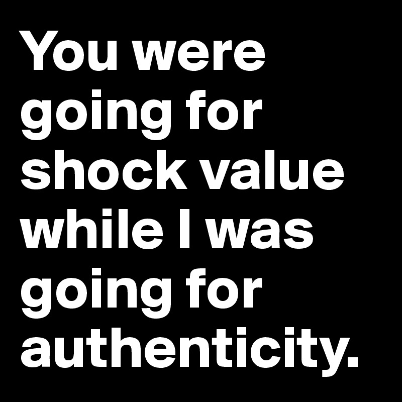 You were going for shock value while I was going for authenticity.