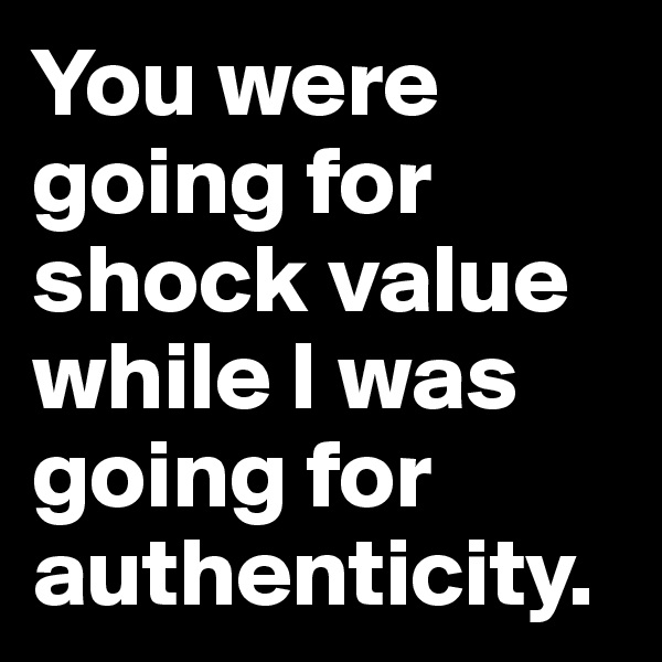 You were going for shock value while I was going for authenticity.