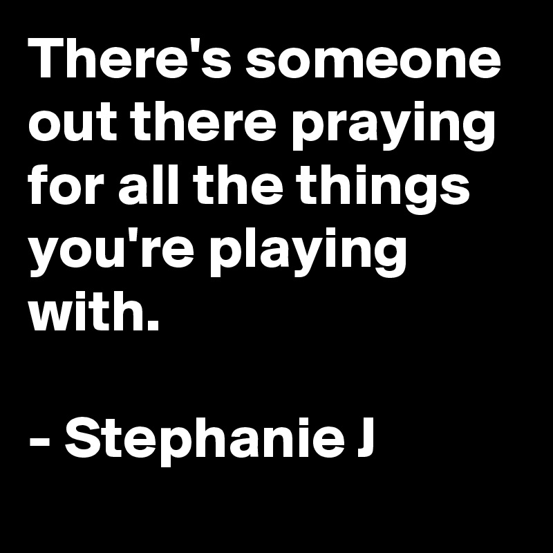 There's someone out there praying for all the things you're playing with.

- Stephanie J