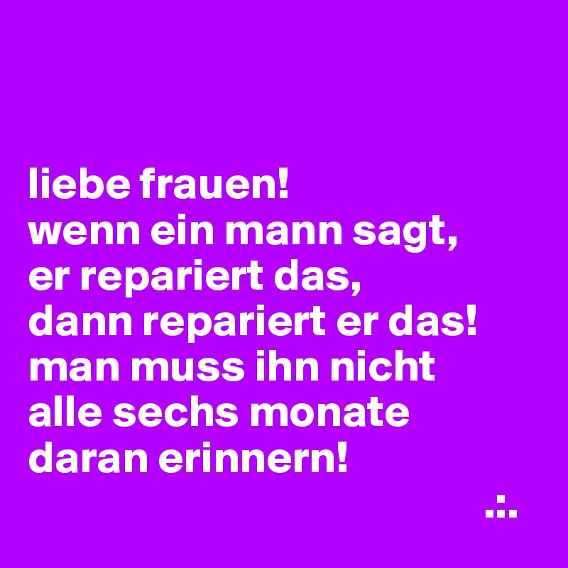 


liebe frauen!
wenn ein mann sagt,
er repariert das,
dann repariert er das!
man muss ihn nicht
alle sechs monate
daran erinnern!
                                                  .:.