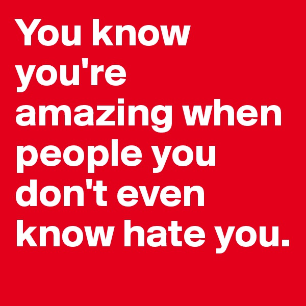You know you're amazing when people you don't even know hate you.