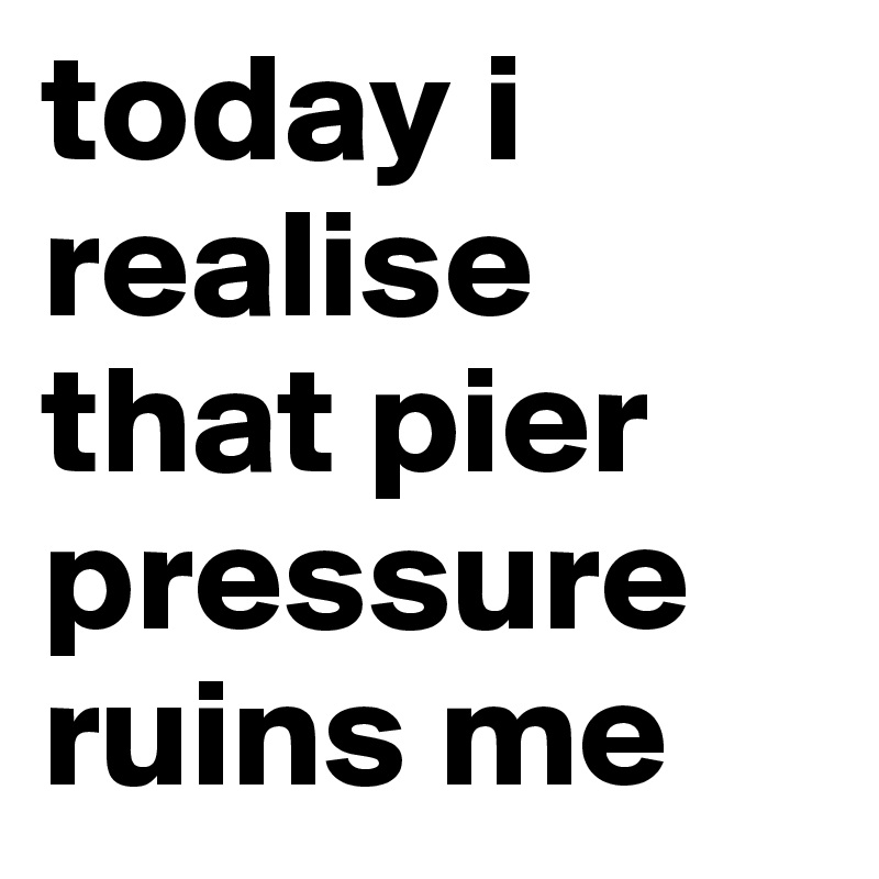 today i realise that pier pressure ruins me