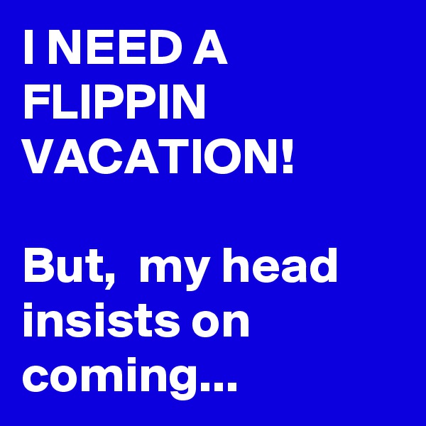I NEED A FLIPPIN VACATION! 

But,  my head insists on coming... 