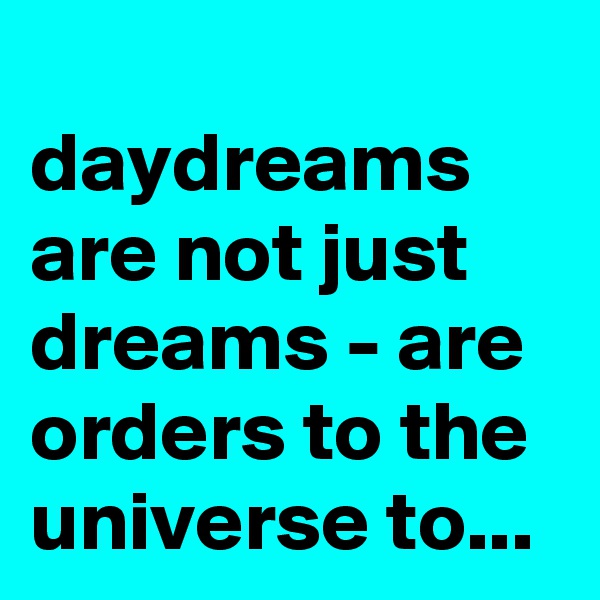 
daydreams are not just dreams - are orders to the universe to...