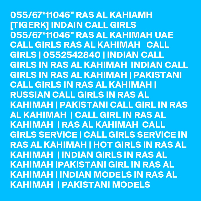 055/67*11046" RAS AL KAHIAMH [TIGERK] INDAIN CALL GIRLS 055/67*11046" RAS AL KAHIMAH UAE CALL GIRLS RAS AL KAHIMAH   CALL GIRLS | 0552542840 | INDIAN CALL GIRLS IN RAS AL KAHIMAH  INDIAN CALL GIRLS IN RAS AL KAHIMAH | PAKISTANI CALL GIRLS IN RAS AL KAHIMAH | RUSSIAN CALL GIRLS IN RAS AL KAHIMAH | PAKISTANI CALL GIRL IN RAS AL KAHIMAH  | CALL GIRL IN RAS AL KAHIMAH  | RAS AL KAHIMAH  CALL GIRLS SERVICE | CALL GIRLS SERVICE IN RAS AL KAHIMAH | HOT GIRLS IN RAS AL KAHIMAH  | INDIAN GIRLS IN RAS AL KAHIMAH |PAKISTANI GIRL IN RAS AL KAHIMAH | INDIAN MODELS IN RAS AL KAHIMAH  | PAKISTANI MODELS 