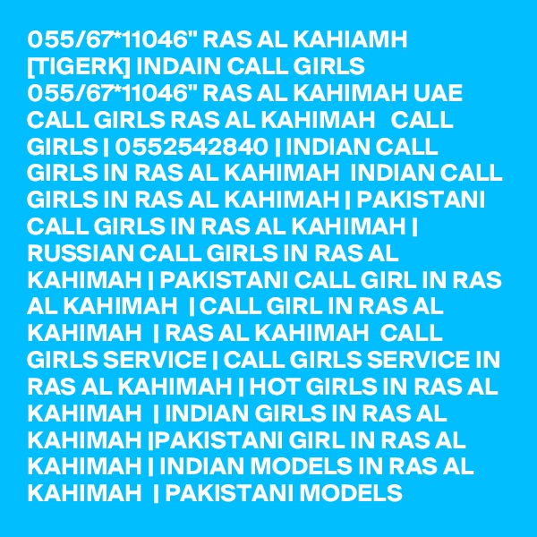 055/67*11046" RAS AL KAHIAMH [TIGERK] INDAIN CALL GIRLS 055/67*11046" RAS AL KAHIMAH UAE CALL GIRLS RAS AL KAHIMAH   CALL GIRLS | 0552542840 | INDIAN CALL GIRLS IN RAS AL KAHIMAH  INDIAN CALL GIRLS IN RAS AL KAHIMAH | PAKISTANI CALL GIRLS IN RAS AL KAHIMAH | RUSSIAN CALL GIRLS IN RAS AL KAHIMAH | PAKISTANI CALL GIRL IN RAS AL KAHIMAH  | CALL GIRL IN RAS AL KAHIMAH  | RAS AL KAHIMAH  CALL GIRLS SERVICE | CALL GIRLS SERVICE IN RAS AL KAHIMAH | HOT GIRLS IN RAS AL KAHIMAH  | INDIAN GIRLS IN RAS AL KAHIMAH |PAKISTANI GIRL IN RAS AL KAHIMAH | INDIAN MODELS IN RAS AL KAHIMAH  | PAKISTANI MODELS 