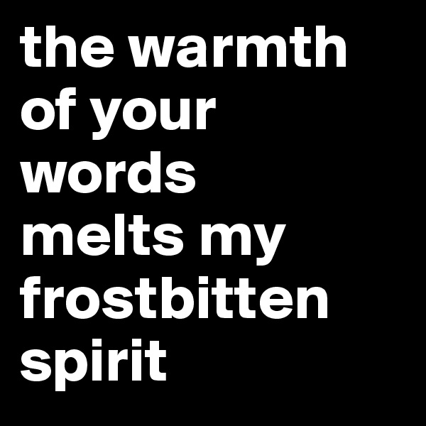 the warmth of your words 
melts my frostbitten spirit