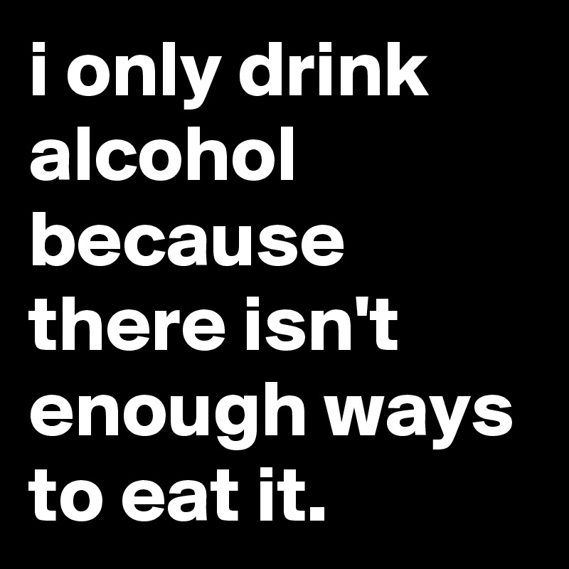 i only drink alcohol because there isn't enough ways to eat it.