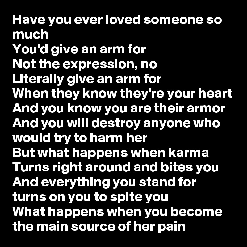 Have you ever loved someone so much
You'd give an arm for
Not the expression, no
Literally give an arm for
When they know they're your heart
And you know you are their armor
And you will destroy anyone who would try to harm her
But what happens when karma
Turns right around and bites you
And everything you stand for turns on you to spite you
What happens when you become the main source of her pain