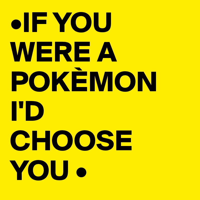 •IF YOU WERE A POKÈMON I'D 
CHOOSE YOU •