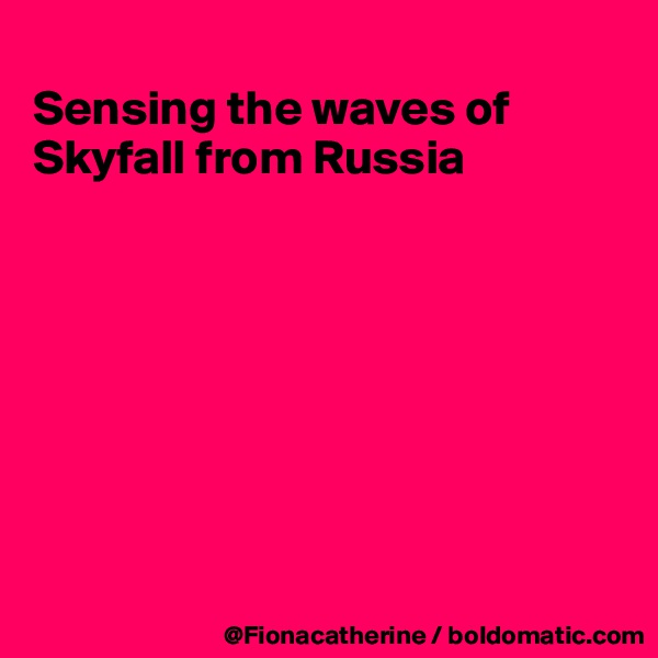
Sensing the waves of
Skyfall from Russia








