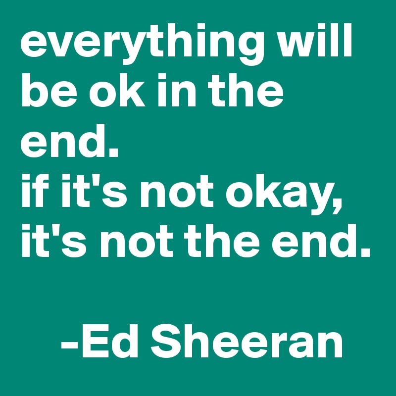 everything will be ok in the end. 
if it's not okay, 
it's not the end. 

    -Ed Sheeran 