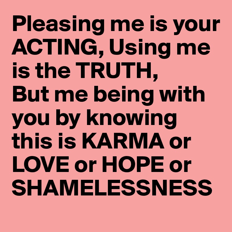 Pleasing me is your ACTING, Using me is the TRUTH,
But me being with you by knowing this is KARMA or LOVE or HOPE or SHAMELESSNESS