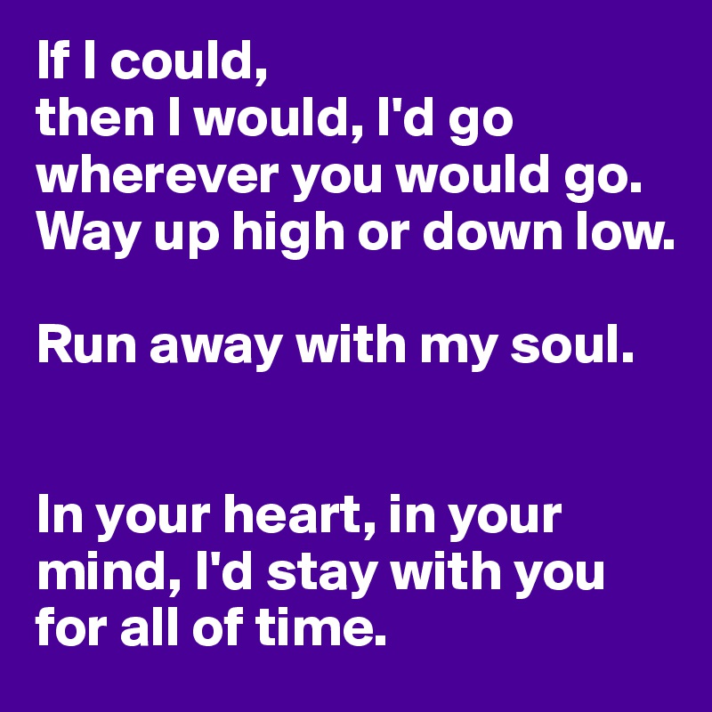 If I could,
then I would, I'd go wherever you would go. Way up high or down low.

Run away with my soul. 


In your heart, in your mind, I'd stay with you for all of time.