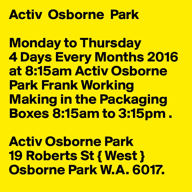 Activ  Osborne  Park

Monday to Thursday             4 Days Every Months 2016 at 8:15am Activ Osborne Park Frank Working Making in the Packaging Boxes 8:15am to 3:15pm .

Activ Osborne Park
19 Roberts St { West }
Osborne Park W.A. 6017.