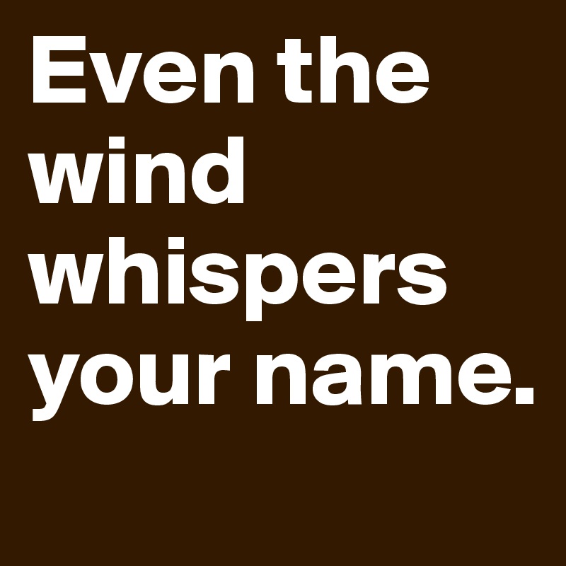 Even the wind whispers your name.