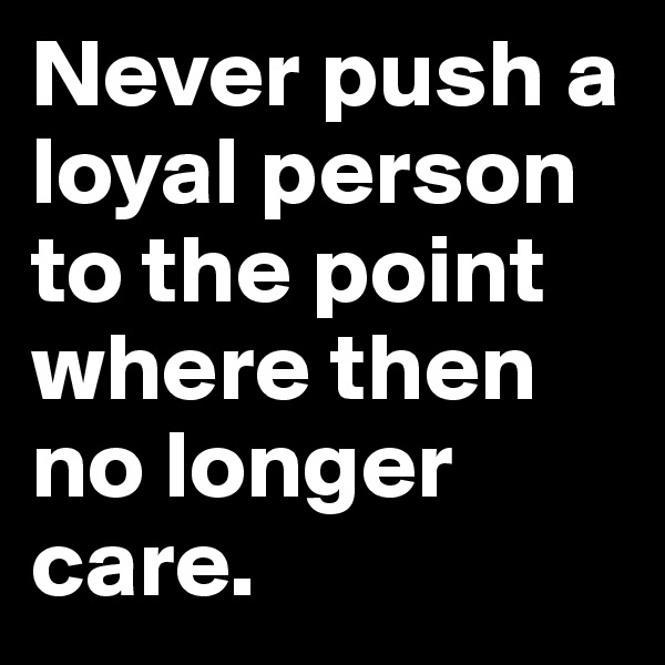 Never push a loyal person to the point where then no longer care.