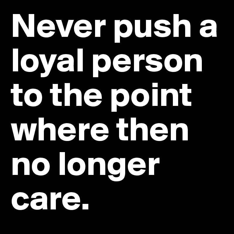 Never push a loyal person to the point where then no longer care.