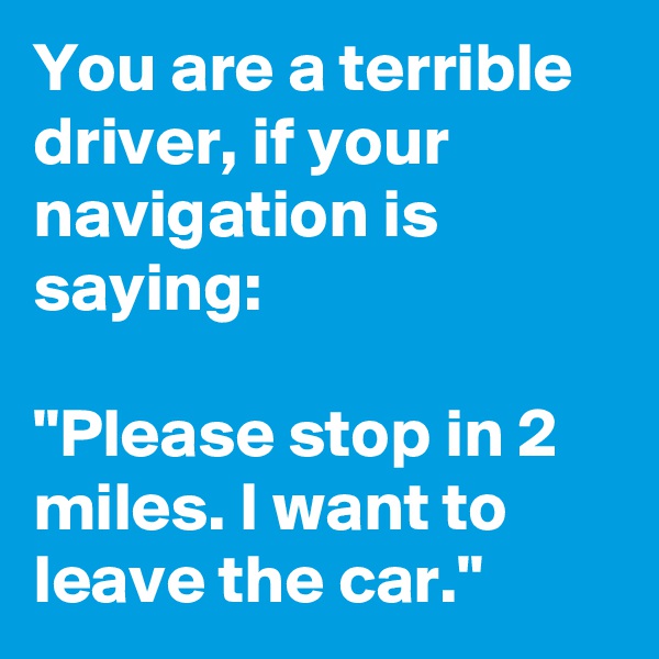 You are a terrible driver, if your navigation is saying:

"Please stop in 2 miles. I want to leave the car."