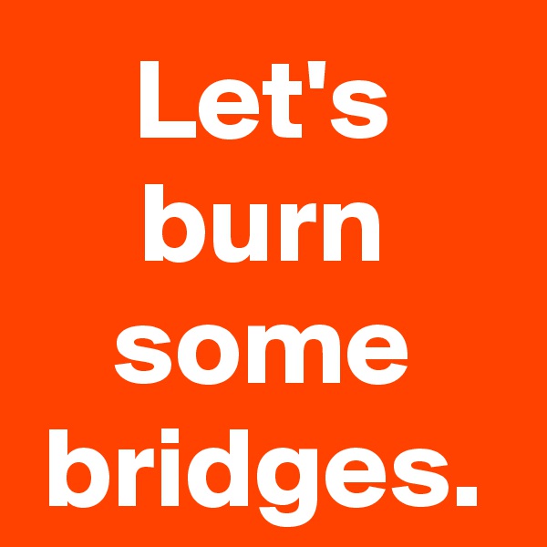 Let's burn some bridges.