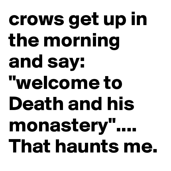crows get up in the morning and say: "welcome to Death and his monastery".... That haunts me.