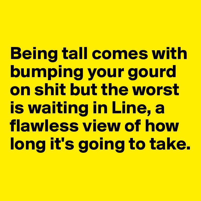 

Being tall comes with bumping your gourd on shit but the worst is waiting in Line, a flawless view of how long it's going to take. 
