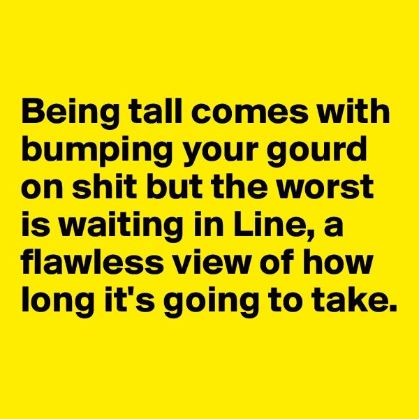 

Being tall comes with bumping your gourd on shit but the worst is waiting in Line, a flawless view of how long it's going to take. 
