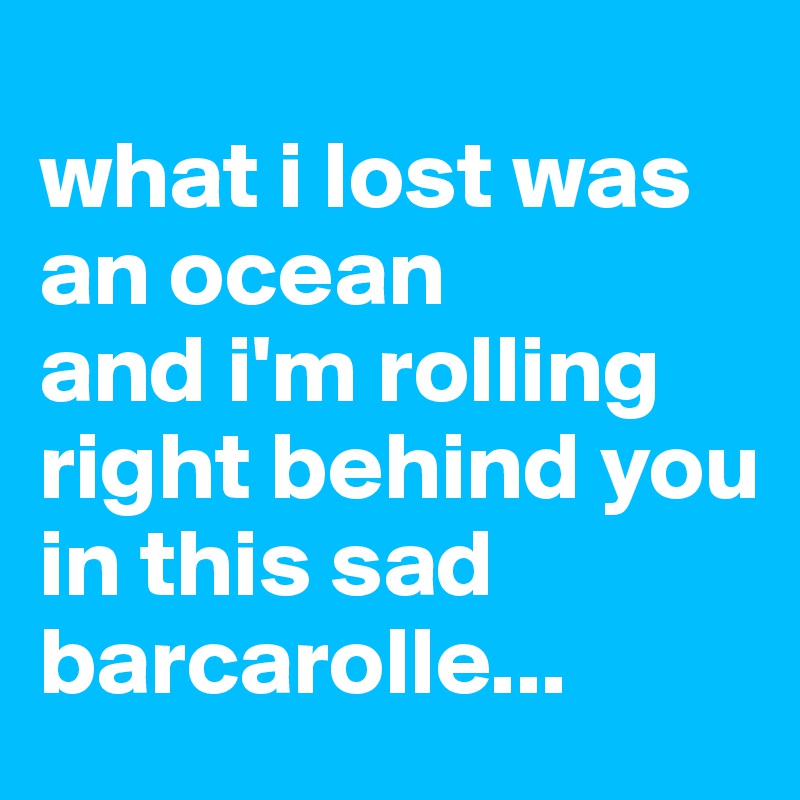 
what i lost was an ocean
and i'm rolling right behind you
in this sad barcarolle...